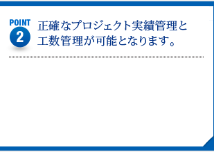 POINT2　正確なプロジェクト実績管理と工数管理が可能となります。